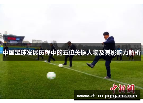中国足球发展历程中的五位关键人物及其影响力解析