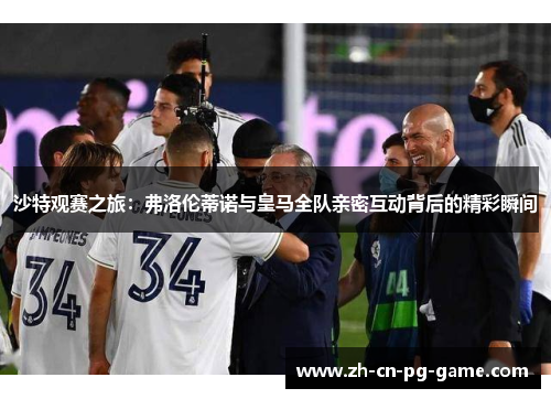 沙特观赛之旅:弗洛伦蒂诺与皇马全队亲密互动背后的精彩瞬间