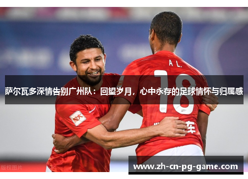 萨尔瓦多深情告别广州队:回望岁月,心中永存的足球情怀与归属感