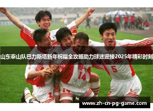 山东泰山队巴力斯塔新年祝福全攻略助力球迷迎接2025年精彩时刻