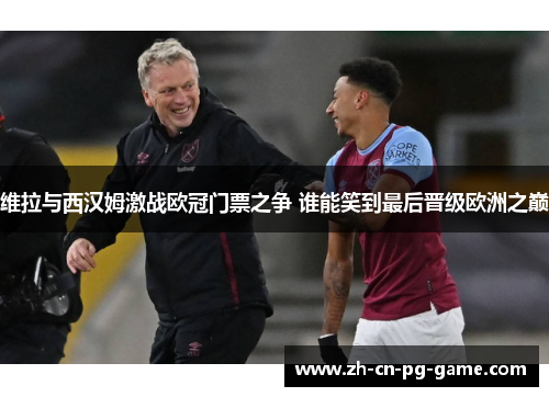 维拉与西汉姆激战欧冠门票之争 谁能笑到最后晋级欧洲之巅