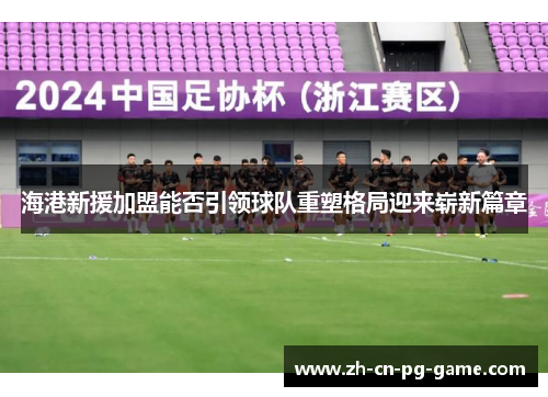 海港新援加盟能否引领球队重塑格局迎来崭新篇章