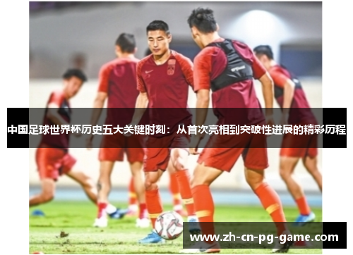 中国足球世界杯历史五大关键时刻:从首次亮相到突破性进展的精彩历程