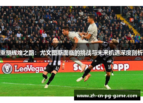 重塑辉煌之路：尤文图斯面临的挑战与未来机遇深度剖析