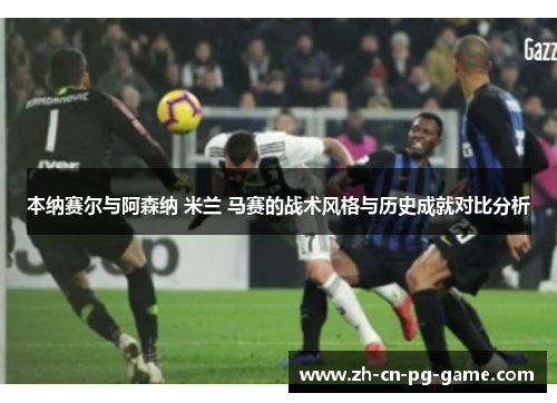 本纳赛尔与阿森纳 米兰 马赛的战术风格与历史成就对比分析