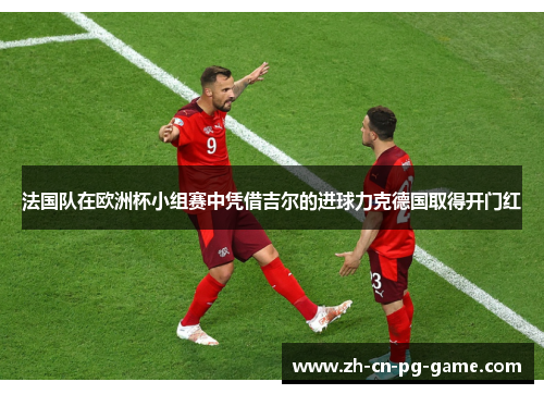 法国队在欧洲杯小组赛中凭借吉尔的进球力克德国取得开门红