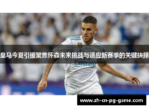 皇马今夏引援聚焦怀森未来挑战与适应新赛季的关键抉择