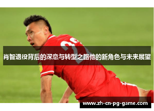 肖智退役背后的深意与转型之路他的新角色与未来展望