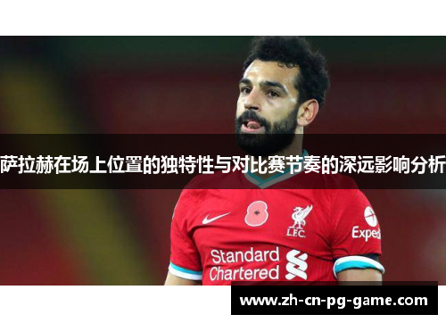 萨拉赫在场上位置的独特性与对比赛节奏的深远影响分析