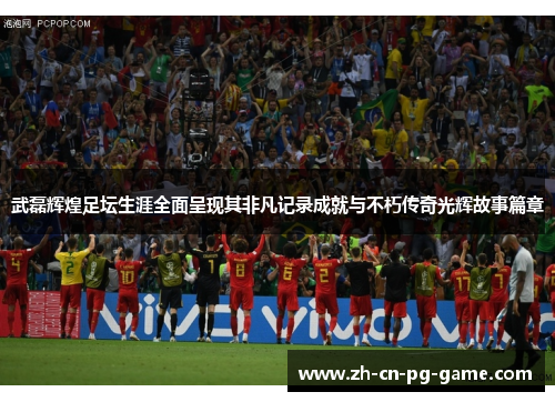 武磊辉煌足坛生涯全面呈现其非凡记录成就与不朽传奇光辉故事篇章