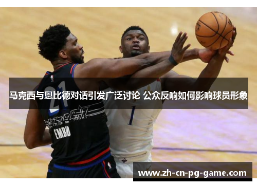 马克西与恩比德对话引发广泛讨论 公众反响如何影响球员形象